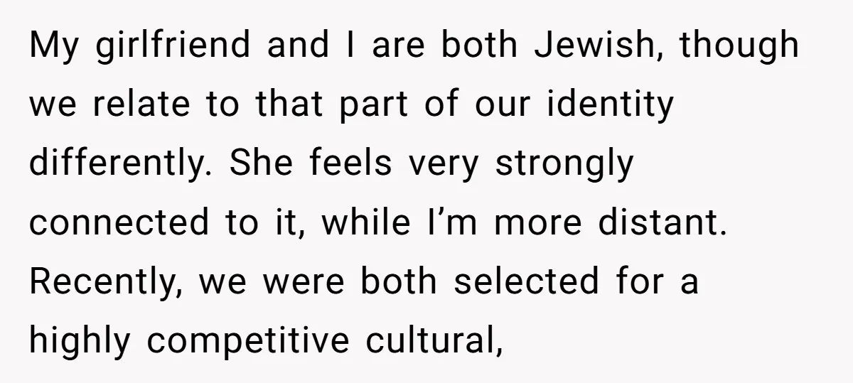 My girlfriend and I are both Jewish, though we relate to that part of our identity differently. She feels very strongly connected to it, while I’m more distant. Recently, we...