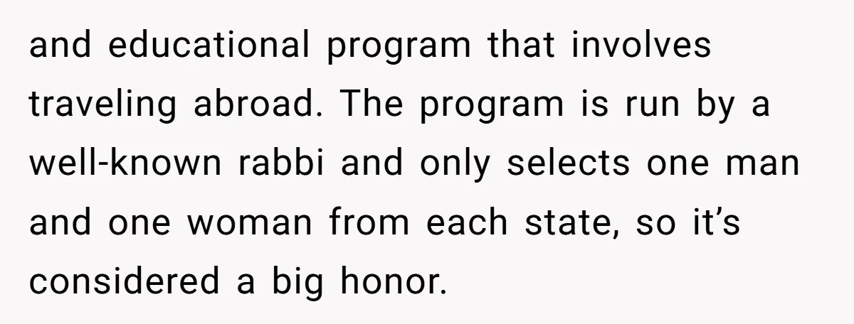 and educational program that involves traveling abroad. The program is run by a well-known rabbi and only selects one man and one woman from each state, so it’s considered a...
