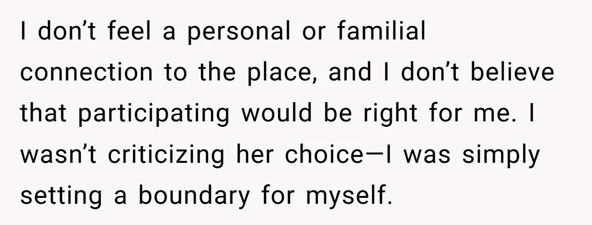 I don’t feel a personal or familial connection to the place, and I don’t believe that participating would be right for me. I wasn’t criticizing her choice—I was simply setting...