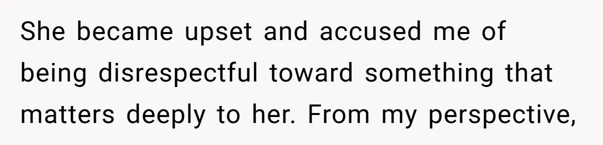 She became upset and accused me of being disrespectful toward something that matters deeply to her. From my perspective,