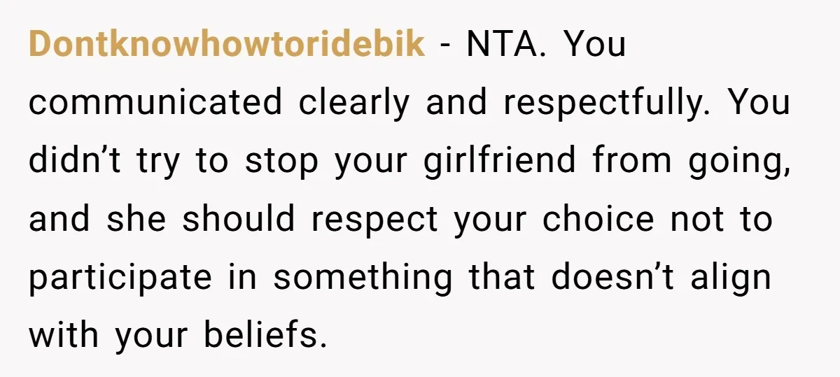Dontknowhowtoridebik − NTA. You communicated clearly and respectfully. You didn’t try to stop your girlfriend from going, and she should respect your choice not to participate in something that doesn’t...