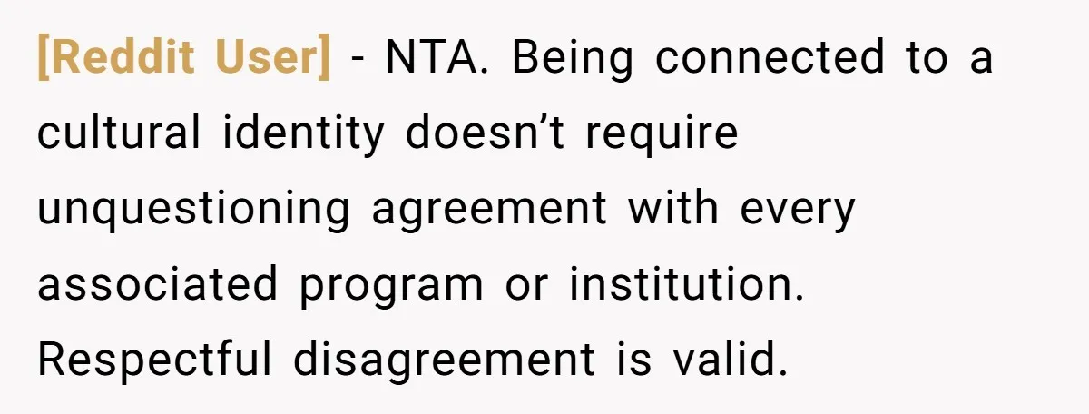 [Reddit User] − NTA. Being connected to a cultural identity doesn’t require unquestioning agreement with every associated program or institution. Respectful disagreement is valid.