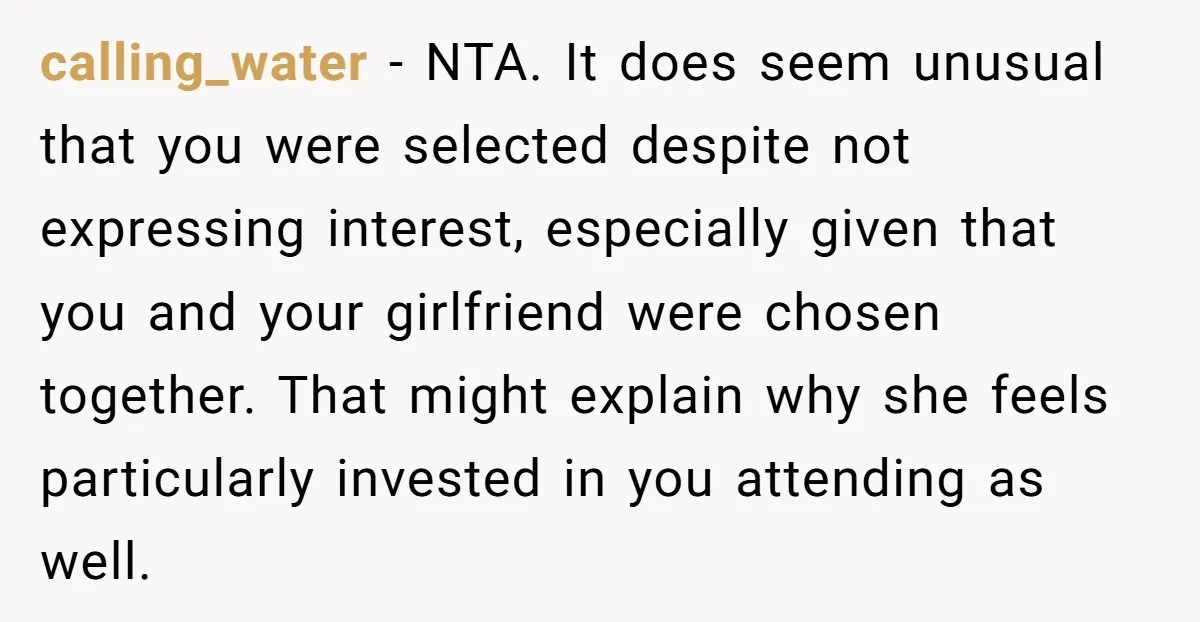 calling_water − NTA. It does seem unusual that you were selected despite not expressing interest, especially given that you and your girlfriend were chosen together. That might explain why she...