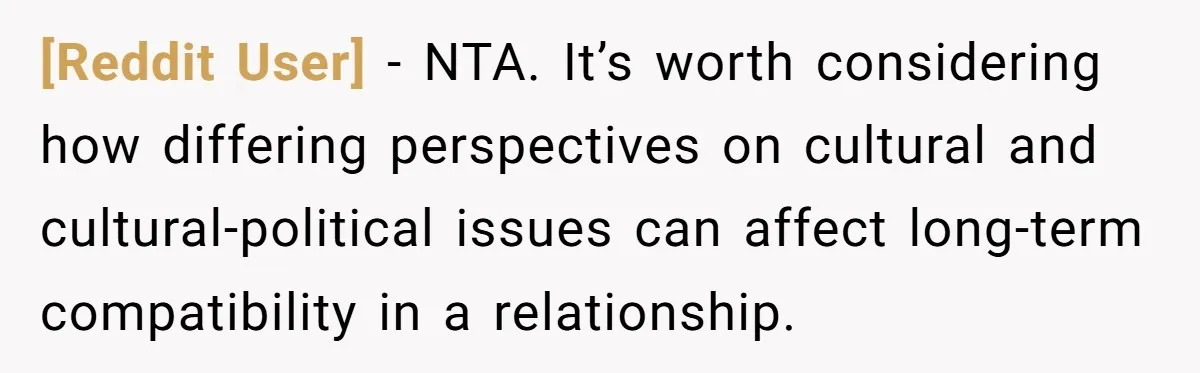 [Reddit User] − NTA. It’s worth considering how differing perspectives on cultural and cultural-political issues can affect long-term compatibility in a relationship.