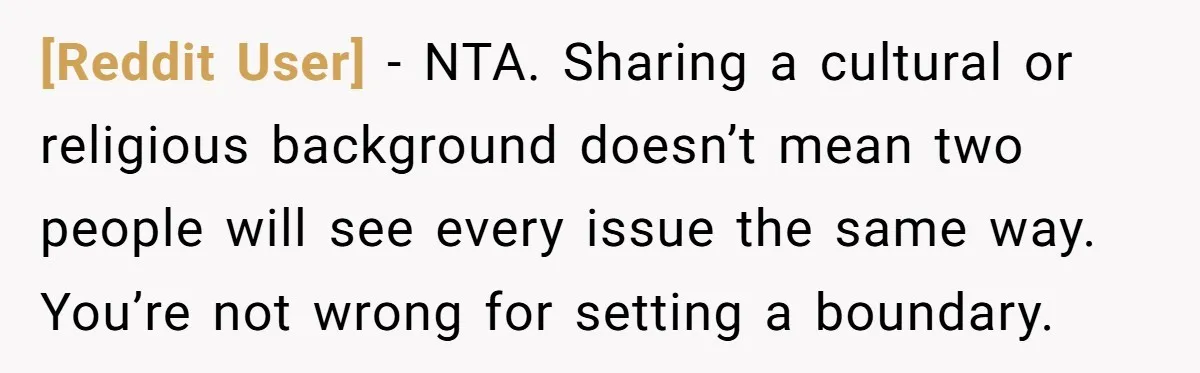 [Reddit User] − NTA. Sharing a cultural or religious background doesn’t mean two people will see every issue the same way. You’re not wrong for setting a boundary.