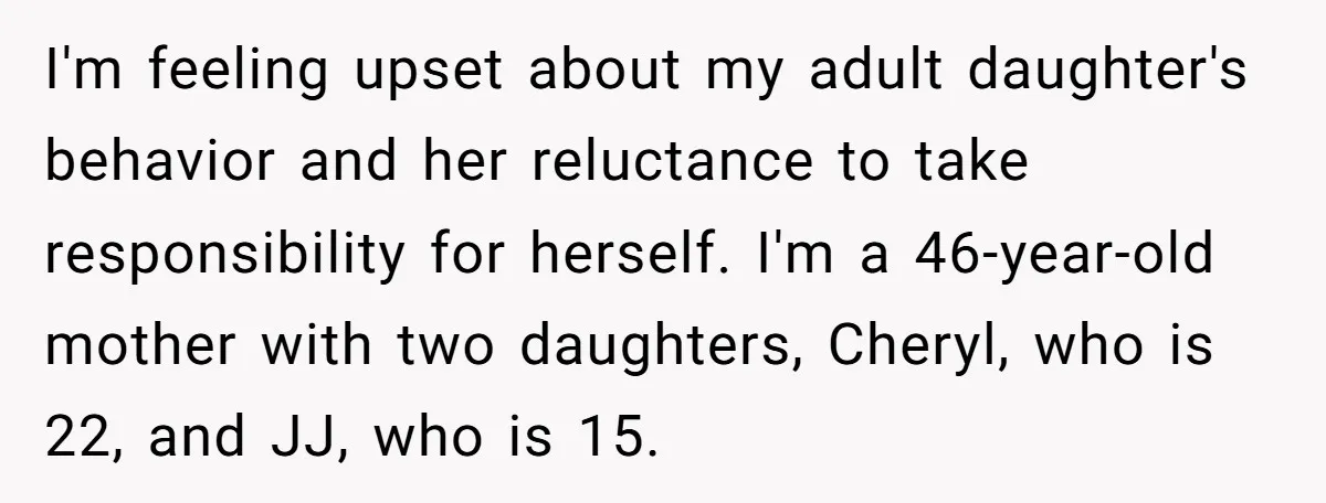 I'm feeling upset about my adult daughter's behavior and her reluctance to take responsibility for herself. I'm a 46-year-old mother with two daughters, Cheryl, who is 22, and JJ, who...