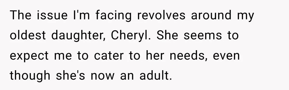 The issue I'm facing revolves around my oldest daughter, Cheryl. She seems to expect me to cater to her needs, even though she's now an adult.
