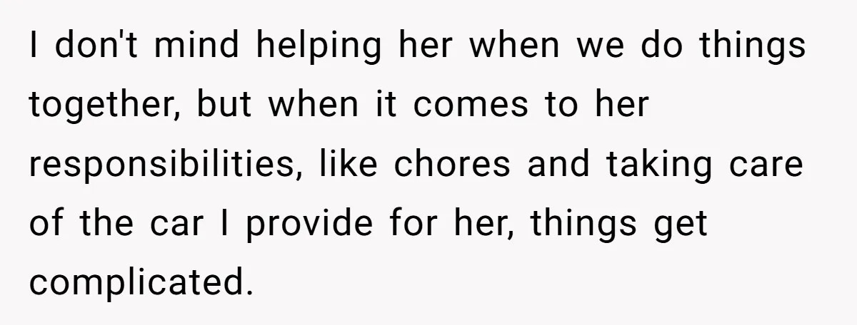 I don't mind helping her when we do things together, but when it comes to her responsibilities, like chores and taking care of the car I provide for her, things...