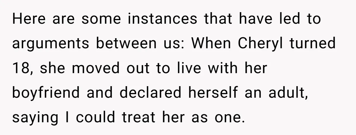 Here are some instances that have led to arguments between us: When Cheryl turned 18, she moved out to live with her boyfriend and declared herself an adult, saying I...