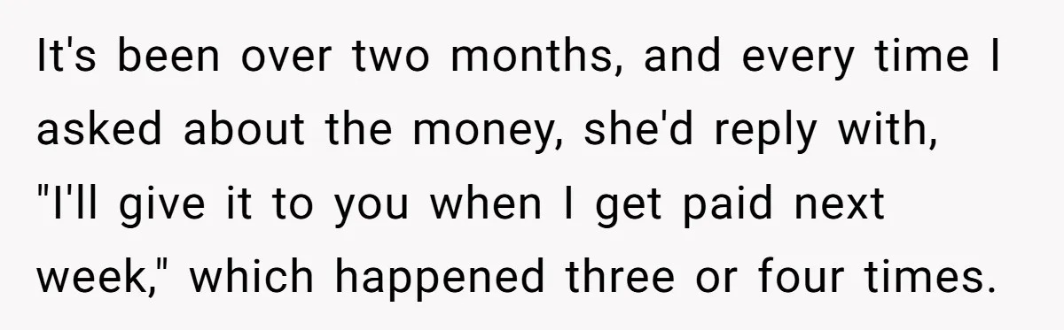It's been over two months, and every time I asked about the money, she'd reply with, "I'll give it to you when I get paid next week," which happened three...