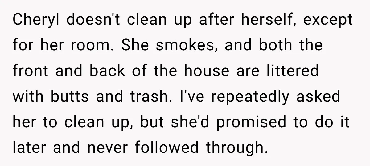 Cheryl doesn't clean up after herself, except for her room. She smokes, and both the front and back of the house are littered with butts and trash. I've repeatedly asked...