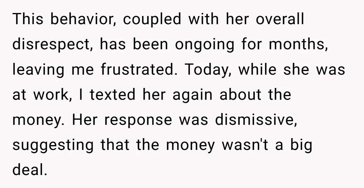 This behavior, coupled with her overall disrespect, has been ongoing for months, leaving me frustrated. Today, while she was at work, I texted her again about the money. Her response...