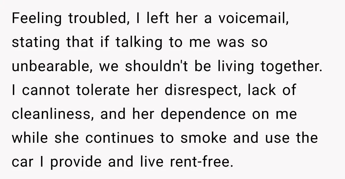 Feeling troubled, I left her a voicemail, stating that if talking to me was so unbearable, we shouldn't be living together. I cannot tolerate her disrespect, lack of cleanliness, and...