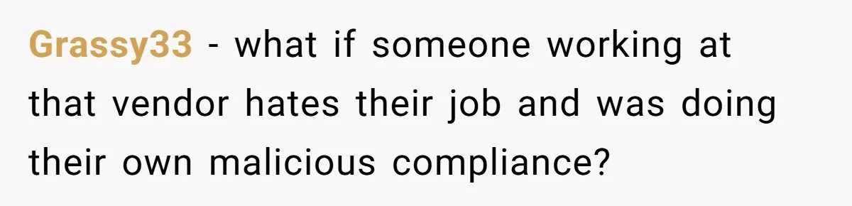 Grassy33 − what if someone working at that vendor hates their job and was doing their own malicious compliance?
