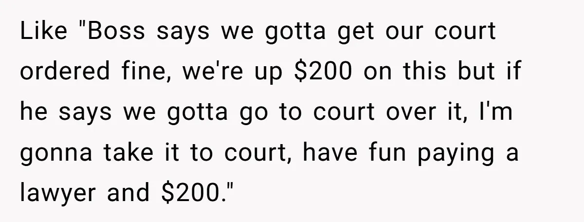 Like "Boss says we gotta get our court ordered fine, we're up $200 on this but if he says we gotta go to court over it, I'm gonna take it...