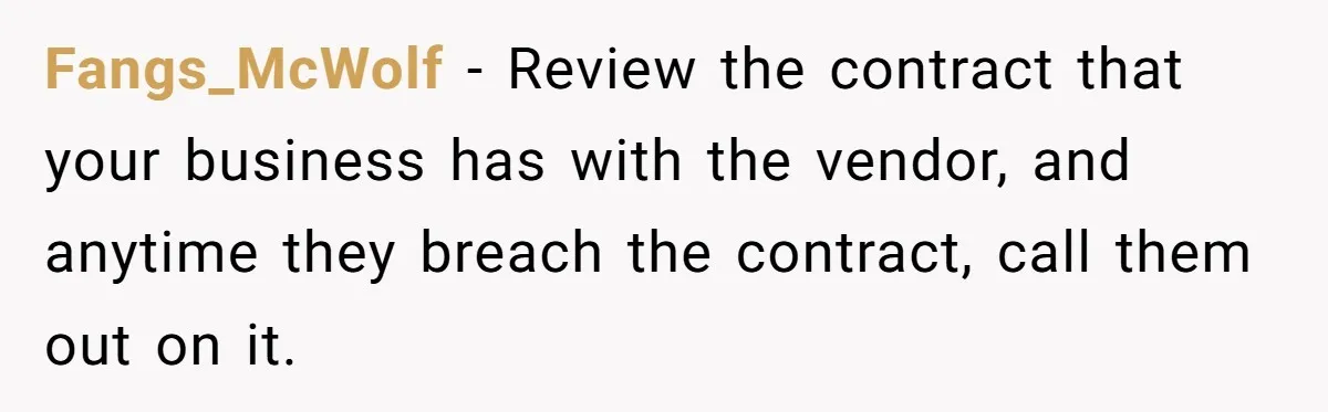 Fangs_McWolf − Review the contract that your business has with the vendor, and anytime they breach the contract, call them out on it.