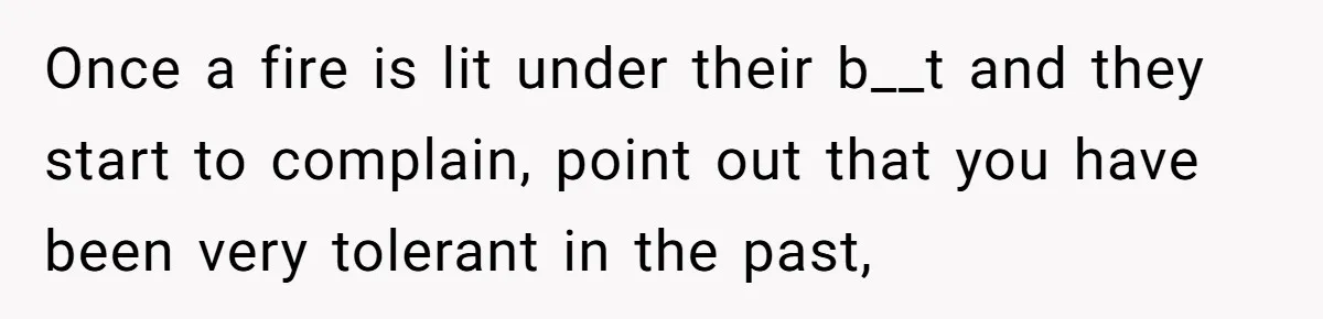 Once a fire is lit under their b__t and they start to complain, point out that you have been very tolerant in the past,