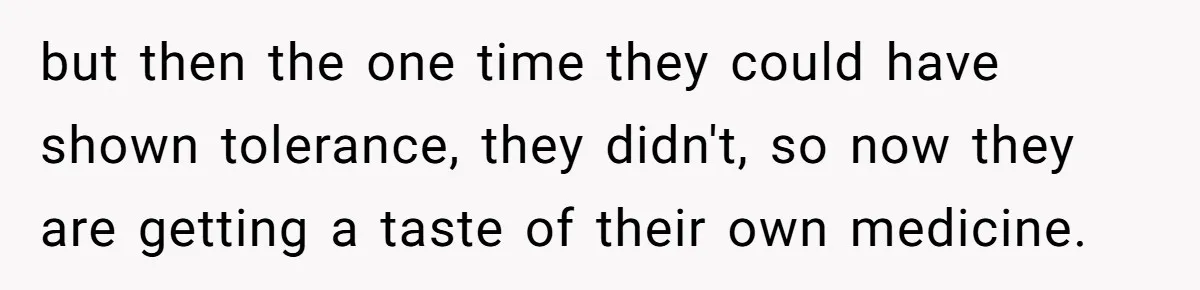but then the one time they could have shown tolerance, they didn't, so now they are getting a taste of their own medicine.