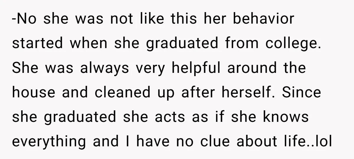 -No she was not like this her behavior started when she graduated from college. She was always very helpful around the house and cleaned up after herself. Since she graduated...