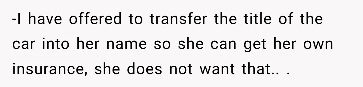 -I have offered to transfer the title of the car into her name so she can get her own insurance, she does not want that.. .