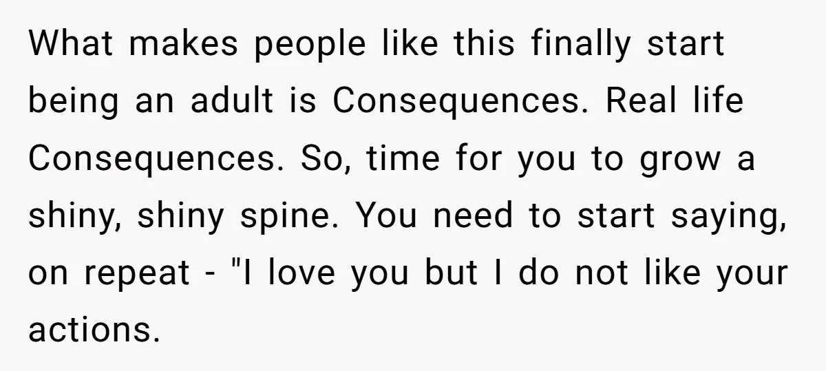 What makes people like this finally start being an adult is Consequences. Real life Consequences. So, time for you to grow a shiny, shiny spine. You need to start saying,...