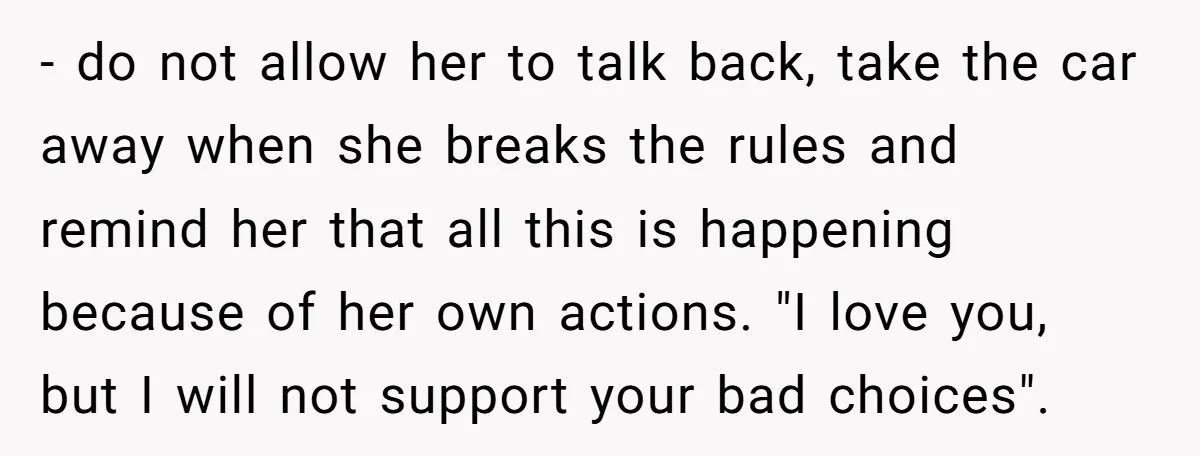 - do not allow her to talk back, take the car away when she breaks the rules and remind her that all this is happening because of her own actions....
