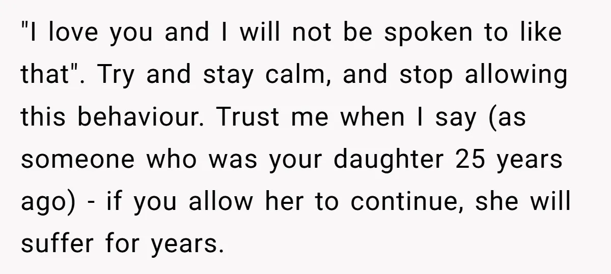 "I love you and I will not be spoken to like that". Try and stay calm, and stop allowing this behaviour. Trust me when I say (as someone who was...