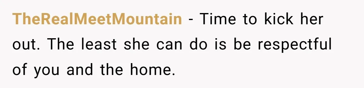 TheRealMeetMountain − Time to kick her out. The least she can do is be respectful of you and the home.