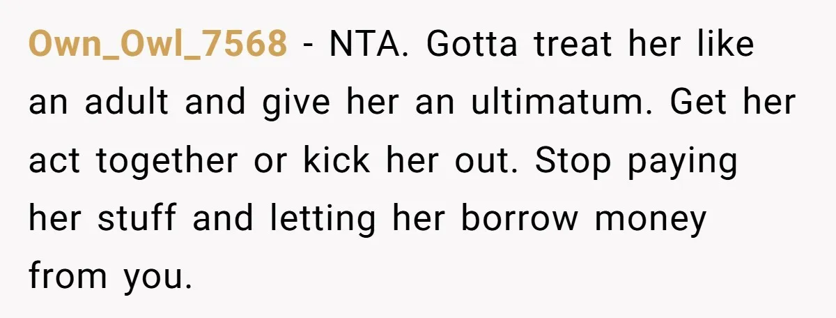 Own_Owl_7568 − NTA. Gotta treat her like an adult and give her an ultimatum. Get her act together or kick her out. Stop paying her stuff and letting her borrow...