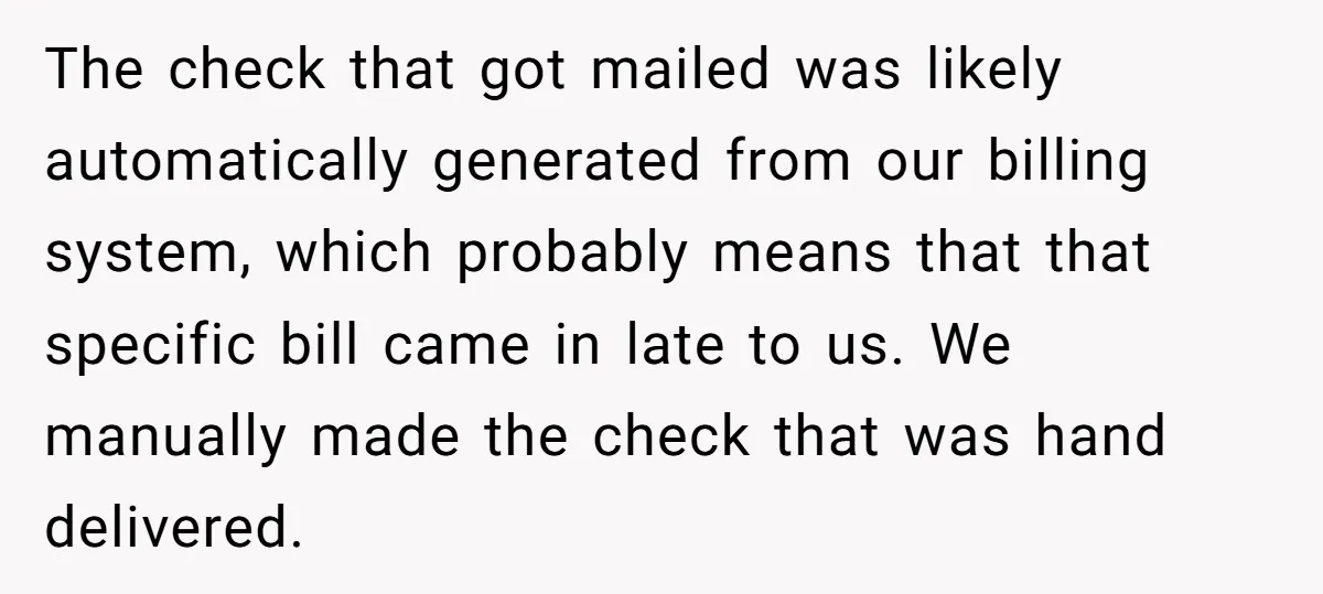 The check that got mailed was likely automatically generated from our billing system, which probably means that that specific bill came in late to us. We manually made the check...