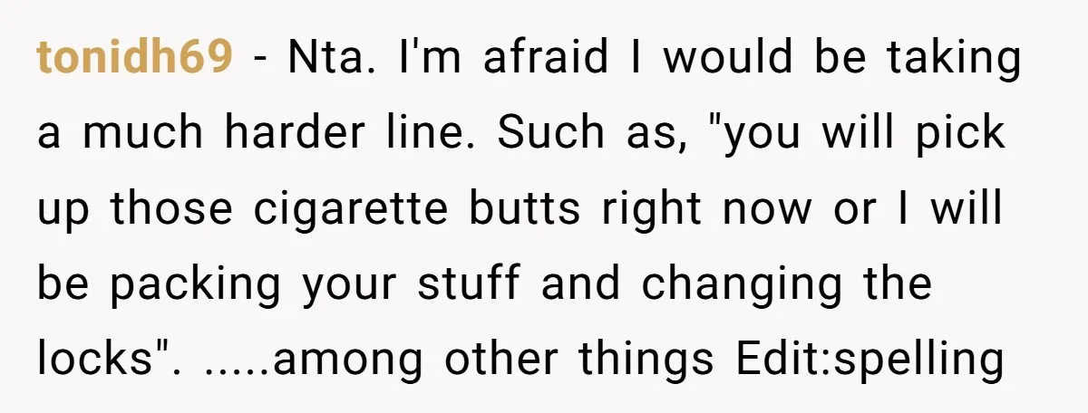 tonidh69 − Nta. I'm afraid I would be taking a much harder line. Such as, "you will pick up those cigarette butts right now or I will be packing your...