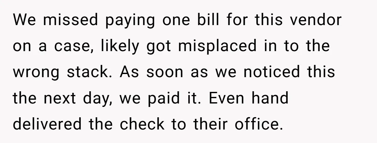 We missed paying one bill for this vendor on a case, likely got misplaced in to the wrong stack. As soon as we noticed this the next day, we paid...