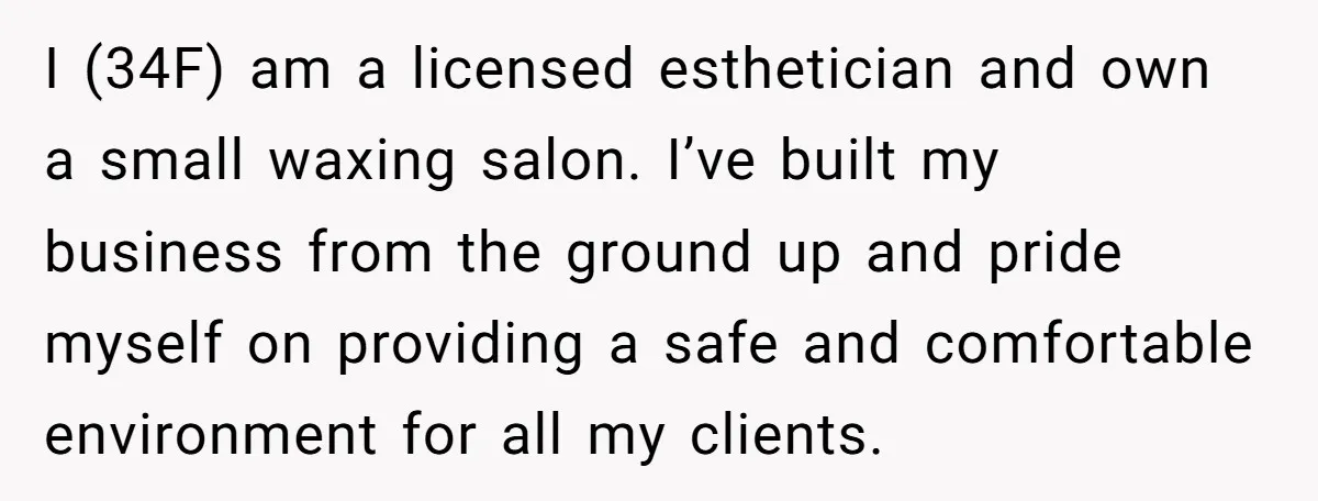 I (34F) am a licensed esthetician and own a small waxing salon. I’ve built my business from the ground up and pride myself on providing a safe and comfortable environment...