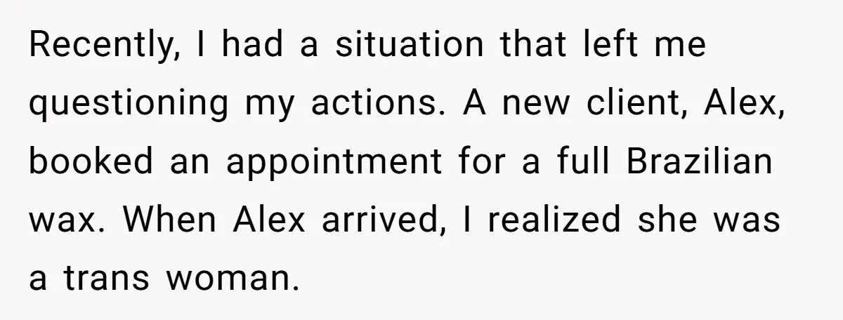 Recently, I had a situation that left me questioning my actions. A new client, Alex, booked an appointment for a full Brazilian wax. When Alex arrived, I realized she was...