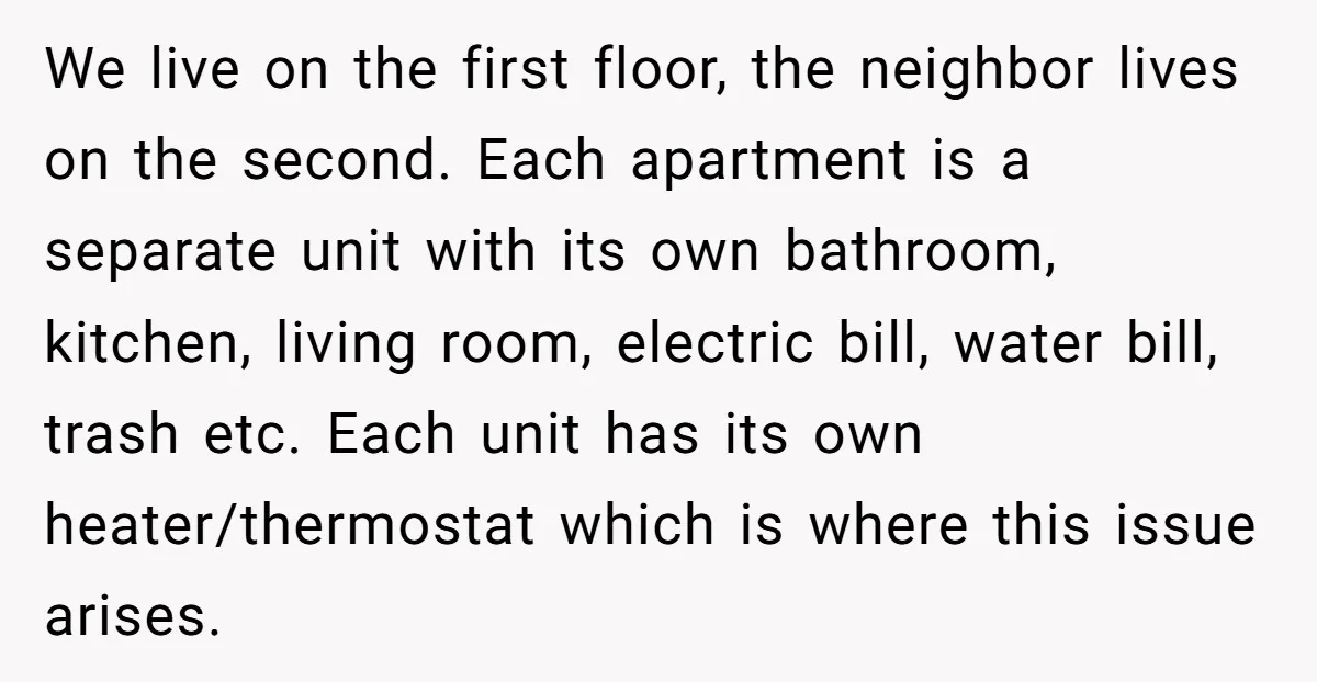 We live on the first floor, the neighbor lives on the second. Each apartment is a separate unit with its own bathroom, kitchen, living room, electric bill, water bill, trash...
