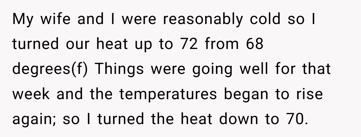 My wife and I were reasonably cold so I turned our heat up to 72 from 68 degrees(f) Things were going well for that week and the temperatures began to...