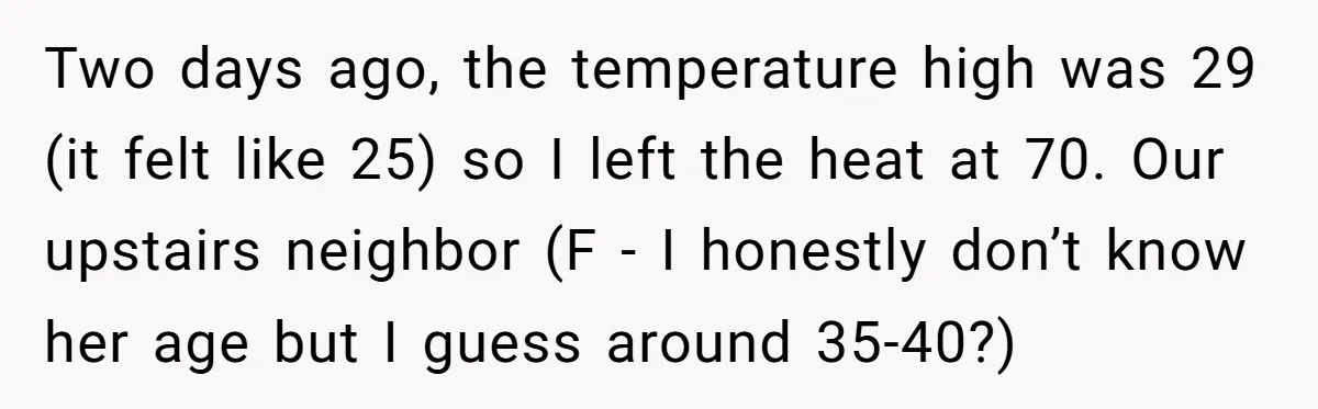 Two days ago, the temperature high was 29 (it felt like 25) so I left the heat at 70. Our upstairs neighbor (F - I honestly don’t know her age...