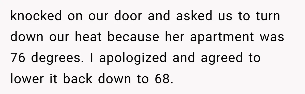 knocked on our door and asked us to turn down our heat because her apartment was 76 degrees. I apologized and agreed to lower it back down to 68.