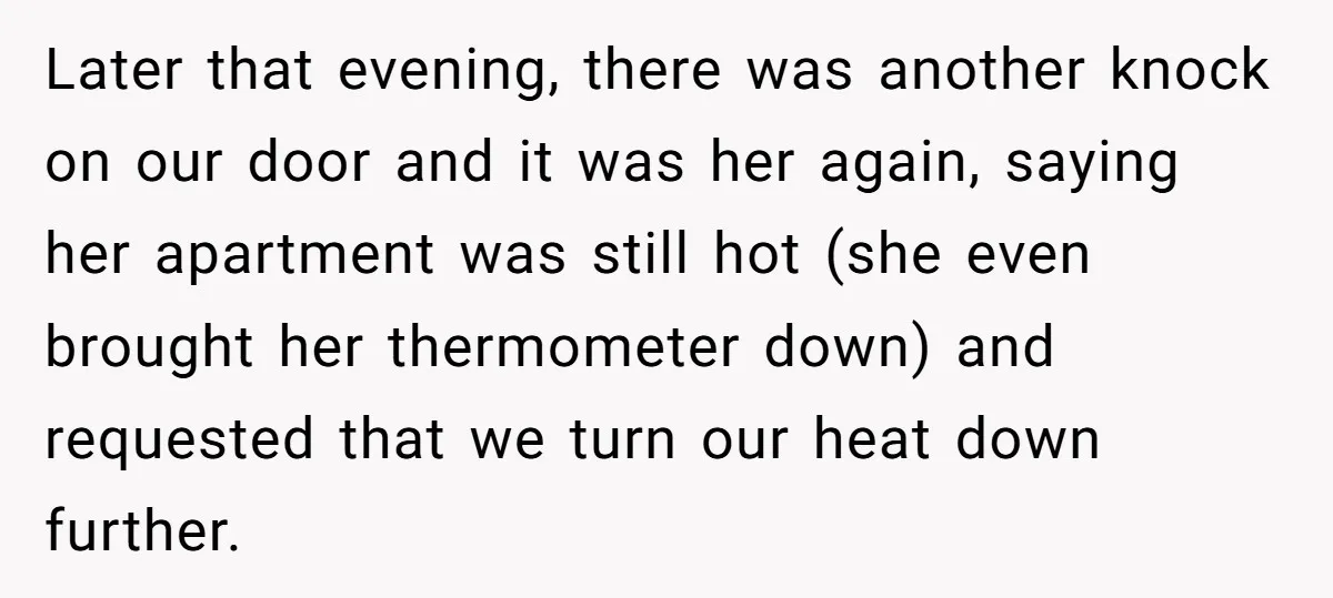Later that evening, there was another knock on our door and it was her again, saying her apartment was still hot (she even brought her thermometer down) and requested that...