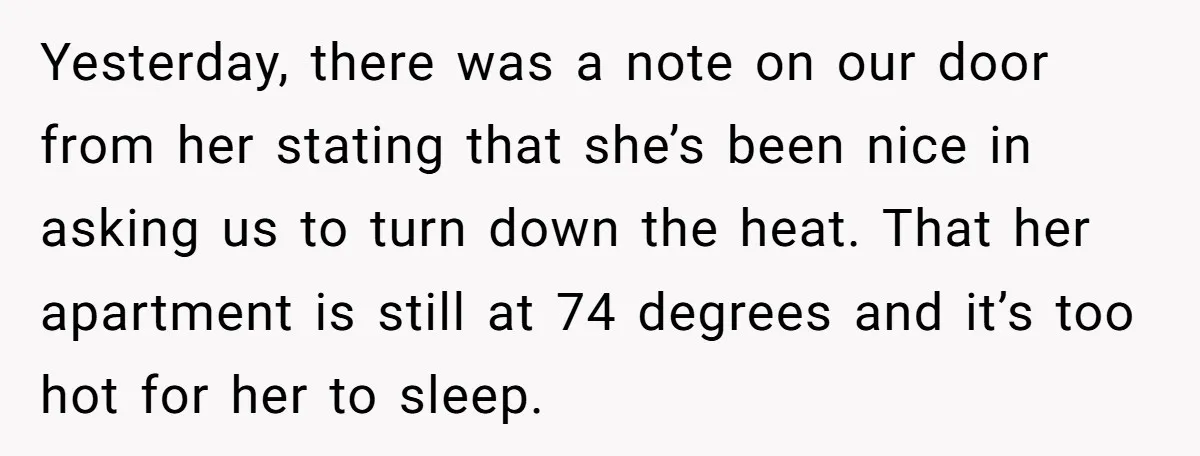 Yesterday, there was a note on our door from her stating that she’s been nice in asking us to turn down the heat. That her apartment is still at 74...