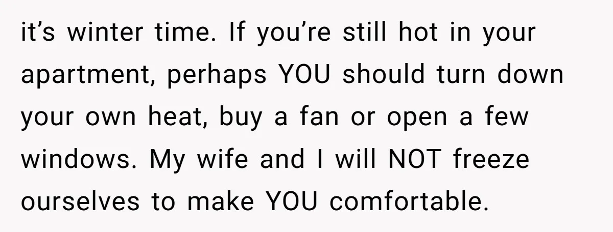 it’s winter time. If you’re still hot in your apartment, perhaps YOU should turn down your own heat, buy a fan or open a few windows. My wife and I...
