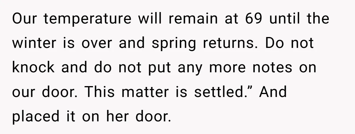 Our temperature will remain at 69 until the winter is over and spring returns. Do not knock and do not put any more notes on our door. This matter is...