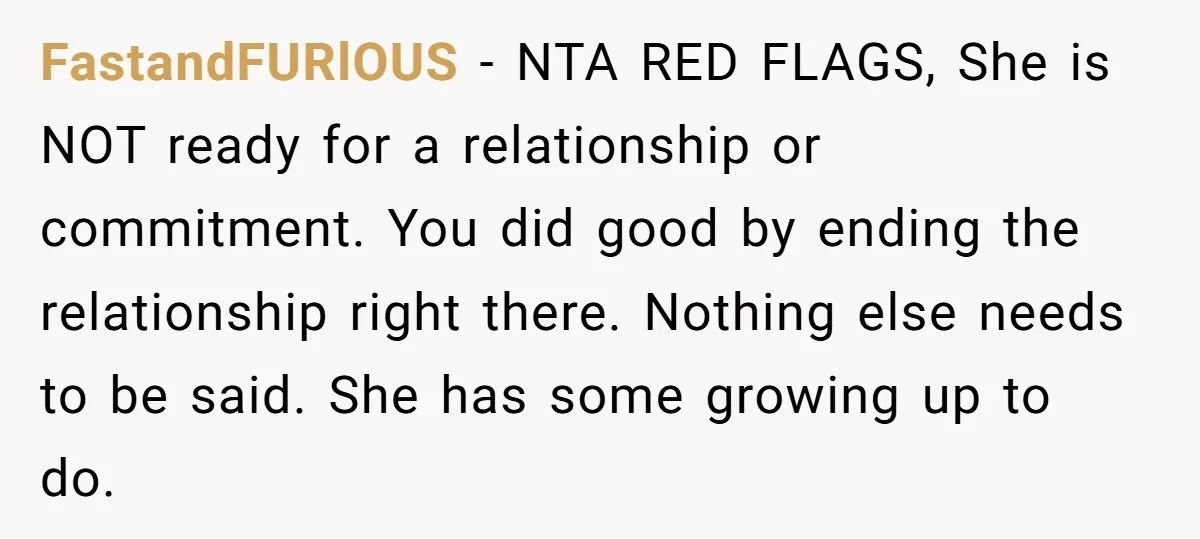 FastandFURlOUS − NTA RED FLAGS, She is NOT ready for a relationship or commitment. You did good by ending the relationship right there. Nothing else needs to be said. She...