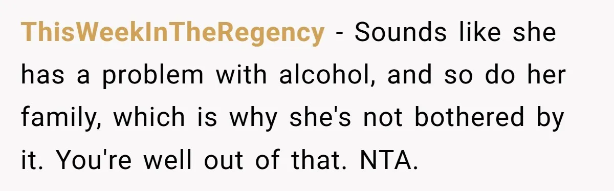 ThisWeekInTheRegency − Sounds like she has a problem with alcohol, and so do her family, which is why she's not bothered by it. You're well out of that. NTA.