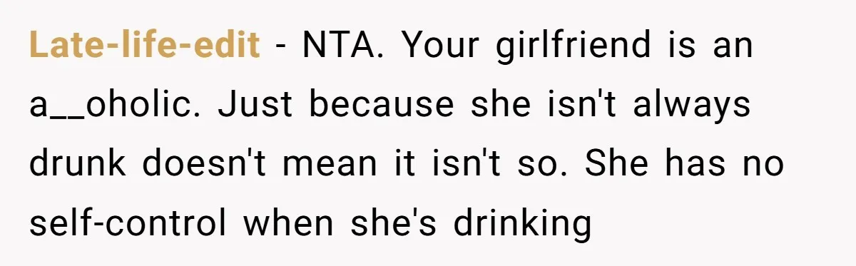 Late-life-edit − NTA. Your girlfriend is an a__oholic. Just because she isn't always drunk doesn't mean it isn't so. She has no self-control when she's drinking