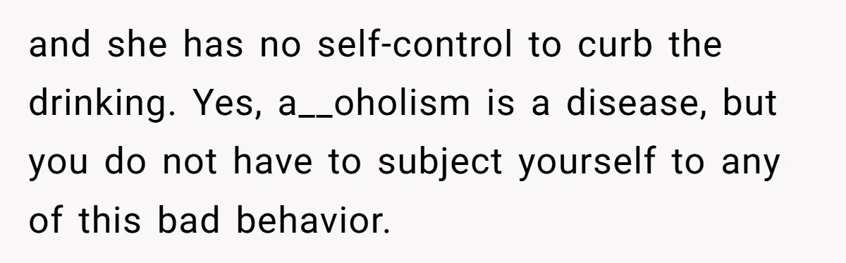 and she has no self-control to curb the drinking. Yes, a__oholism is a disease, but you do not have to subject yourself to any of this bad behavior.