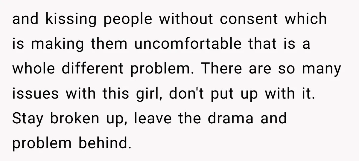 and kissing people without consent which is making them uncomfortable that is a whole different problem. There are so many issues with this girl, don't put up with it. Stay...