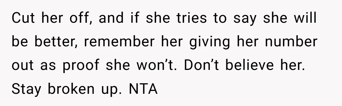 Cut her off, and if she tries to say she will be better, remember her giving her number out as proof she won’t. Don’t believe her. Stay broken up. NTA