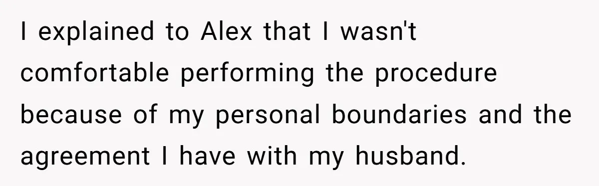I explained to Alex that I wasn't comfortable performing the procedure because of my personal boundaries and the agreement I have with my husband.