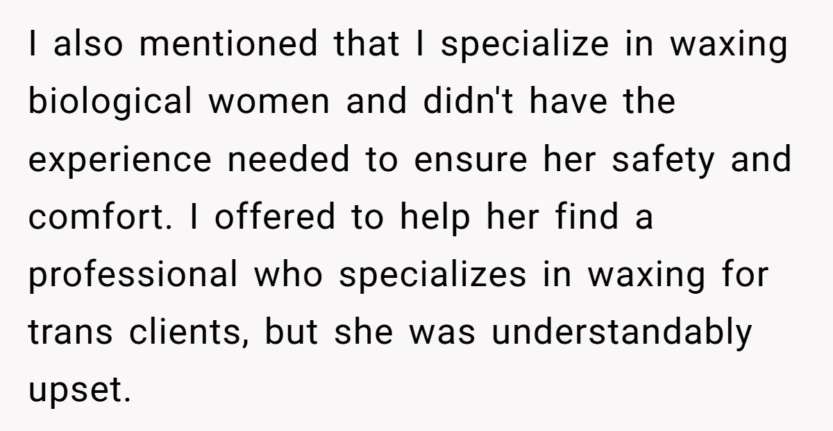 I also mentioned that I specialize in waxing biological women and didn't have the experience needed to ensure her safety and comfort. I offered to help her find a professional...
